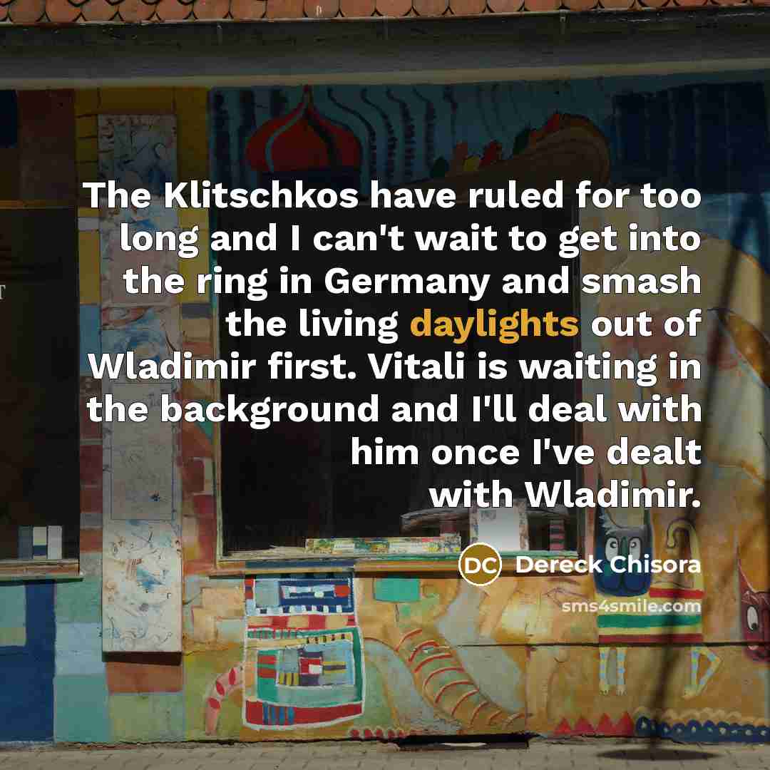 “The Klitschkos have ruled for too long and I can't wait to get into the ring in Germany and smash the living daylights out of Wladimir first. Vitali is waiting in the background and I'll deal with him once I've dealt with Wladimir.” quote by Dereck Chisora