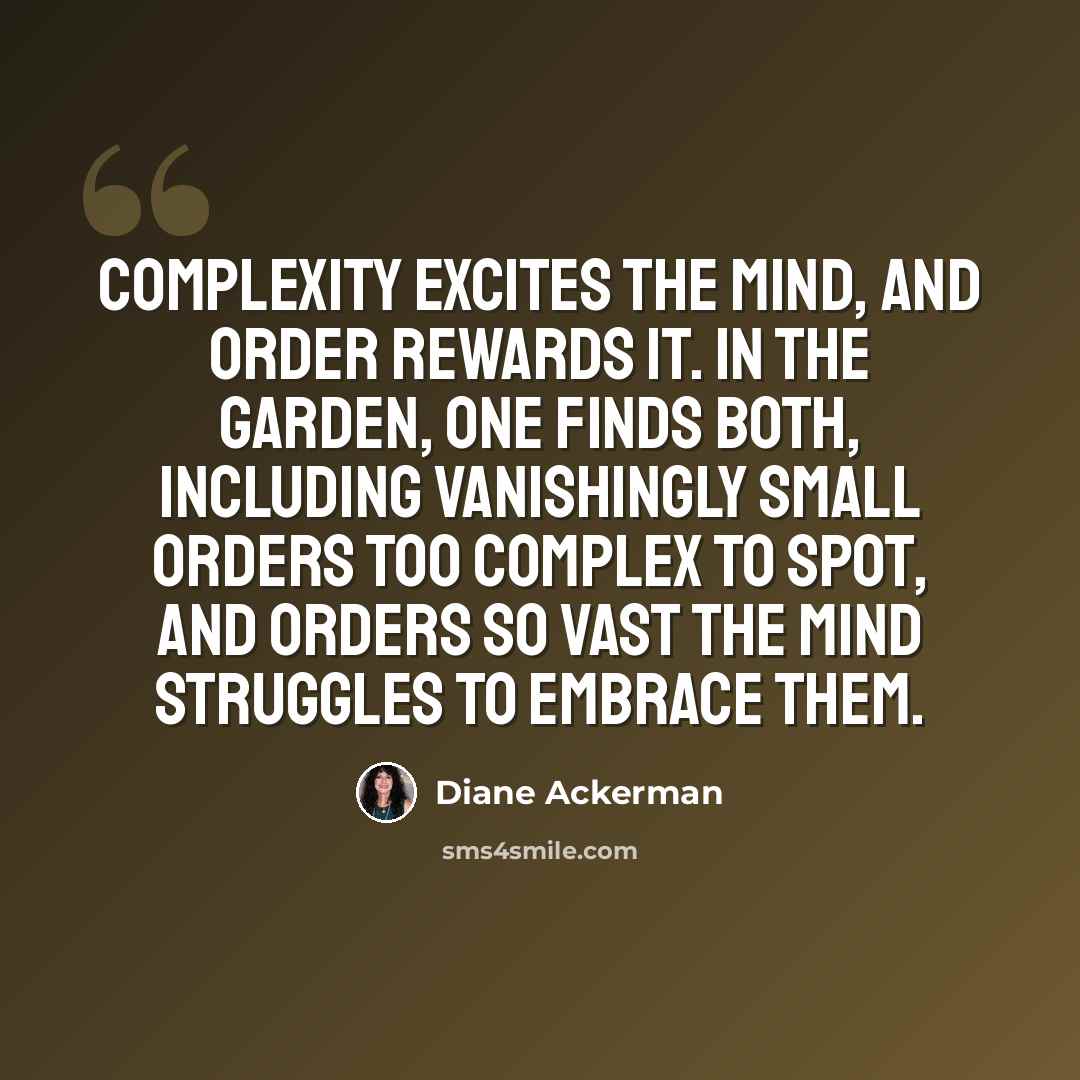“Complexity excites the mind, and order rewards it. In the garden, one finds both, including vanishingly small orders too complex to spot, and orders so vast the mind struggles to embrace them.” quote by Diane Ackerman