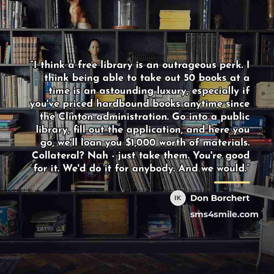 “I think a free library is an outrageous perk. I think being able to take out 50 books at a time is an astounding luxury, especially if you've priced hardbound books anytime since the Clinton administration. Go into a public library, fill out the application, and here you go, we'll loan you $1,000…” quote by Don Borchert