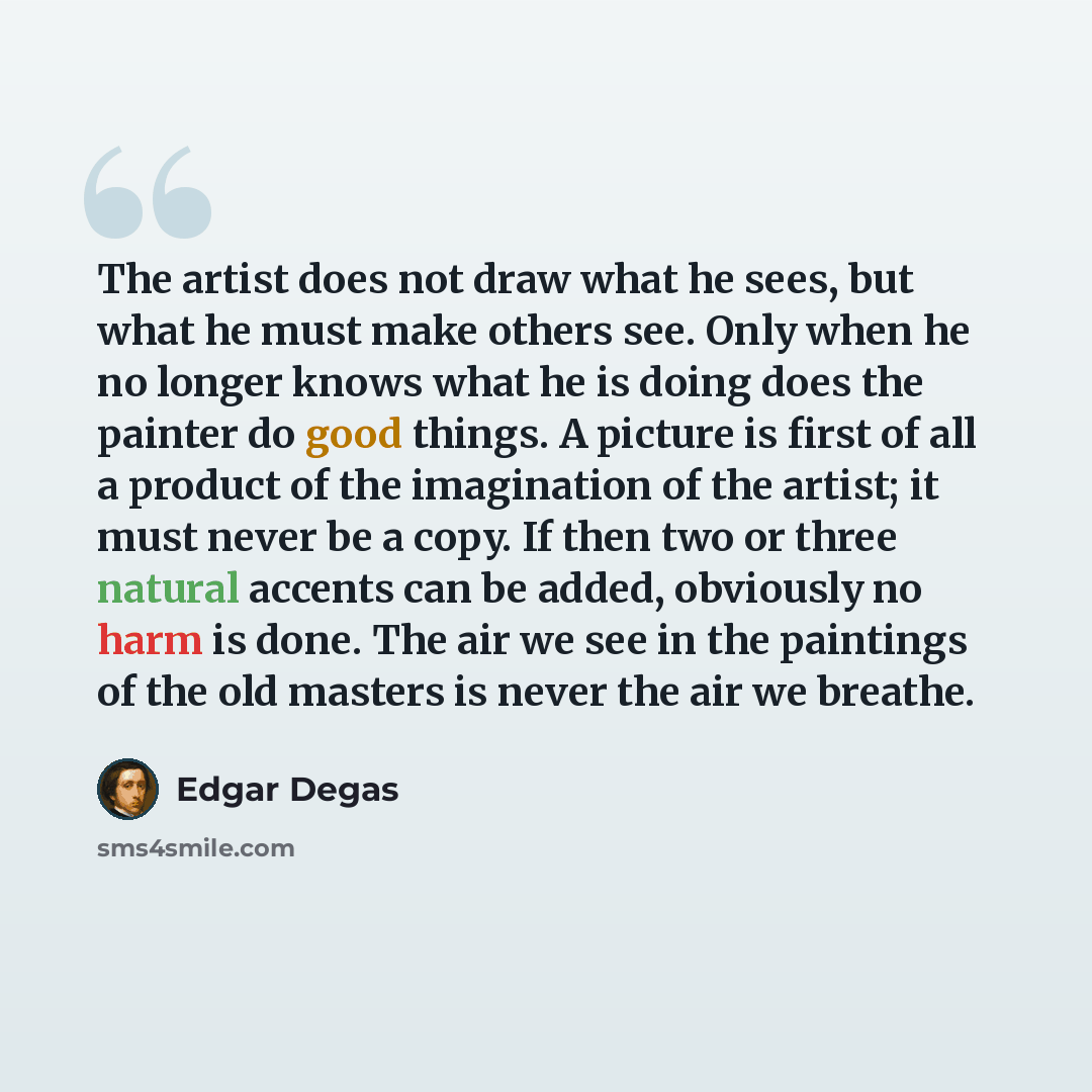“The artist does not draw what he sees, but what he must make others see. Only when he no longer knows what he is doing does the painter do good things. A picture is first of all a product of the imagination of the artist; it must never be a copy. If then two or three natural accents can be added…” quote by Edgar Degas