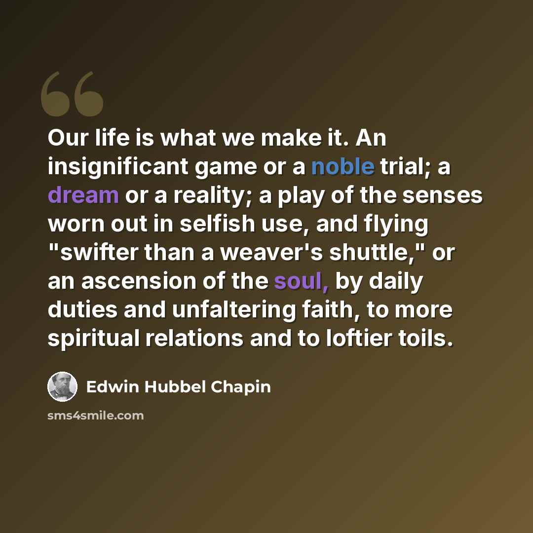 “Our life is what we make it. An insignificant game or a noble trial; a dream or a reality; a play of the senses worn out in selfish use, and flying "swifter than a weaver's shuttle," or an ascension of the soul, by daily duties and unfaltering faith, to more spiritual relations and to loftier toils.” quote by Edwin Hubbel Chapin