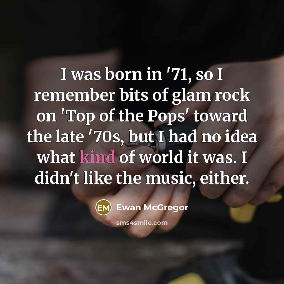 “I was born in '71, so I remember bits of glam rock on 'Top of the Pops' toward the late '70s, but I had no idea what kind of world it was. I didn't like the music, either.” quote by Ewan McGregor