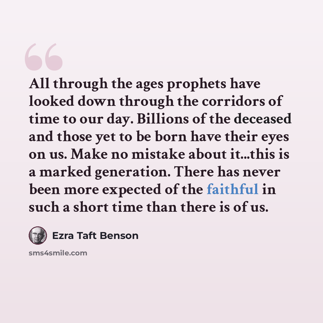 “All through the ages prophets have looked down through the corridors of time to our day. Billions of the deceased and those yet to be born have their eyes on us. Make no mistake about it...this is a marked generation. There has never been more expected of the faithful in such a short time than…” quote by Ezra Taft Benson