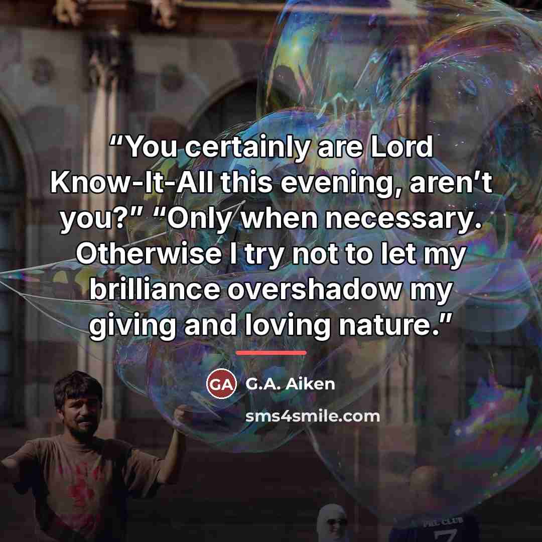 “You certainly are Lord Know-It-All this evening, aren’t you?” “Only when necessary. Otherwise I try not to let my brilliance overshadow my giving and loving nature.” quote by G.A. Aiken