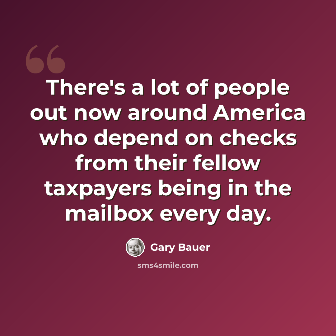 “There's a lot of people out now around America who depend on checks from their fellow taxpayers being in the mailbox every day.” quote by Gary Bauer