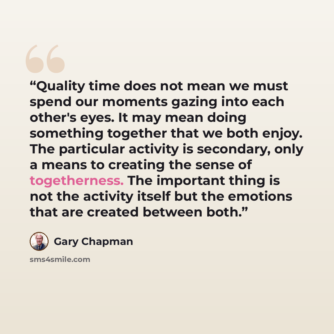 “Quality time does not mean we must spend our moments gazing into each other's eyes. It may mean doing something together that we both enjoy. The particular activity is secondary, only a means to creating the sense of togetherness. The important thing is not the activity itself but the emotions…” quote by Gary Chapman