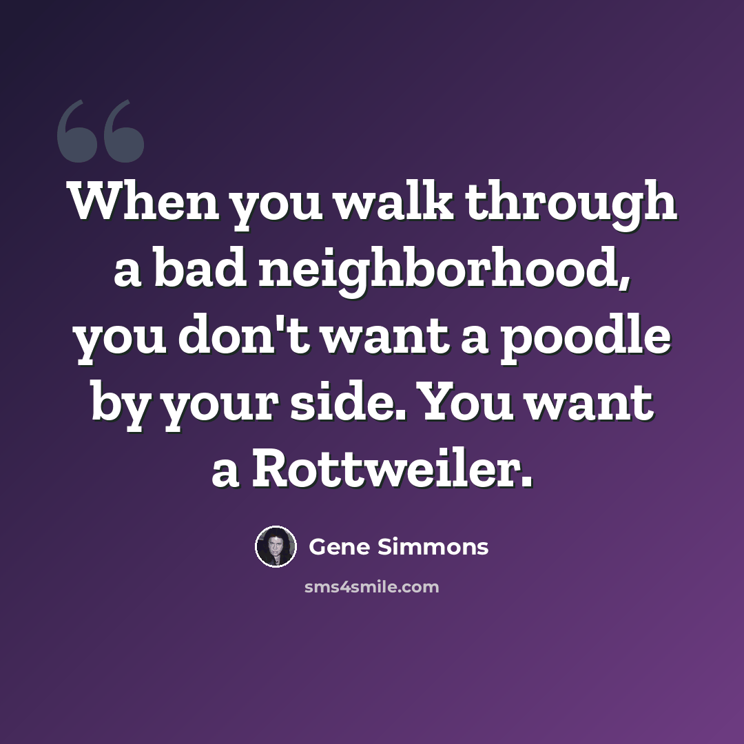“When you walk through a bad neighborhood, you don't want a poodle by your side. You want a Rottweiler.” quote by Gene Simmons