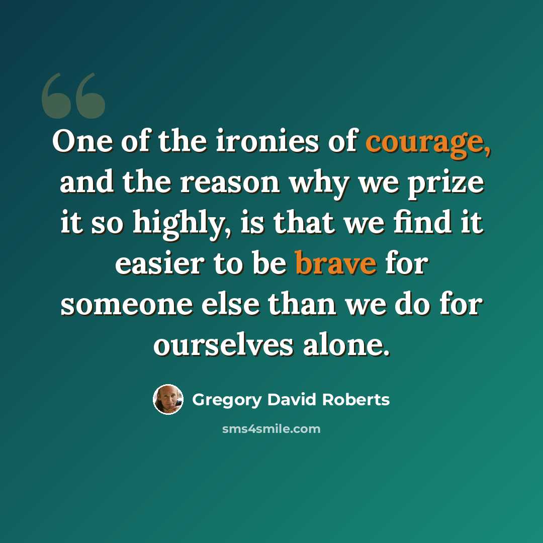 “One of the ironies of courage, and the reason why we prize it so highly, is that we find it easier to be brave for someone else than we do for ourselves alone.” quote by Gregory David Roberts