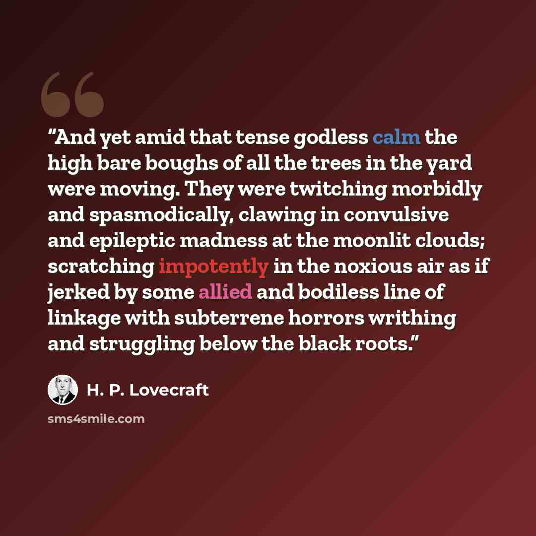 “And yet amid that tense godless calm the high bare boughs of all the trees in the yard were moving. They were twitching morbidly and spasmodically, clawing in convulsive and epileptic madness at the moonlit clouds; scratching impotently in the noxious air as if jerked by some allied and bodiless…” quote by H. P. Lovecraft