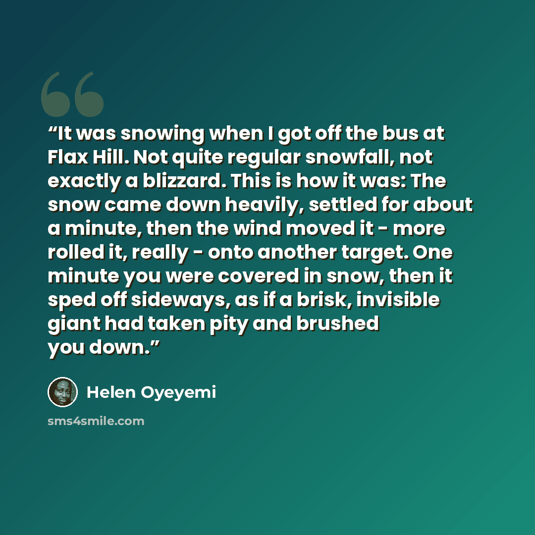 “It was snowing when I got off the bus at Flax Hill. Not quite regular snowfall, not exactly a blizzard. This is how it was: The snow came down heavily, settled for about a minute, then the wind moved it - more rolled it, really - onto another target. One minute you were covered in snow, then it…” quote by Helen Oyeyemi