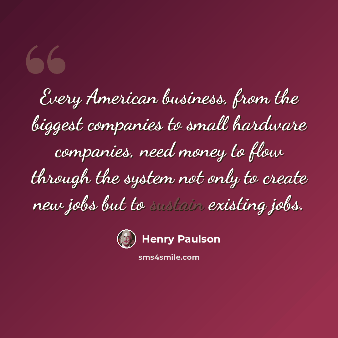 “Every American business, from the biggest companies to small hardware companies, need money to flow through the system not only to create new jobs but to sustain existing jobs.” quote by Henry Paulson
