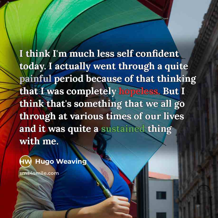 “I think I'm much less self confident today. I actually went through a quite painful period because of that thinking that I was completely hopeless. But I think that's something that we all go through at various times of our lives and it was quite a sustained thing with me.” quote by Hugo Weaving