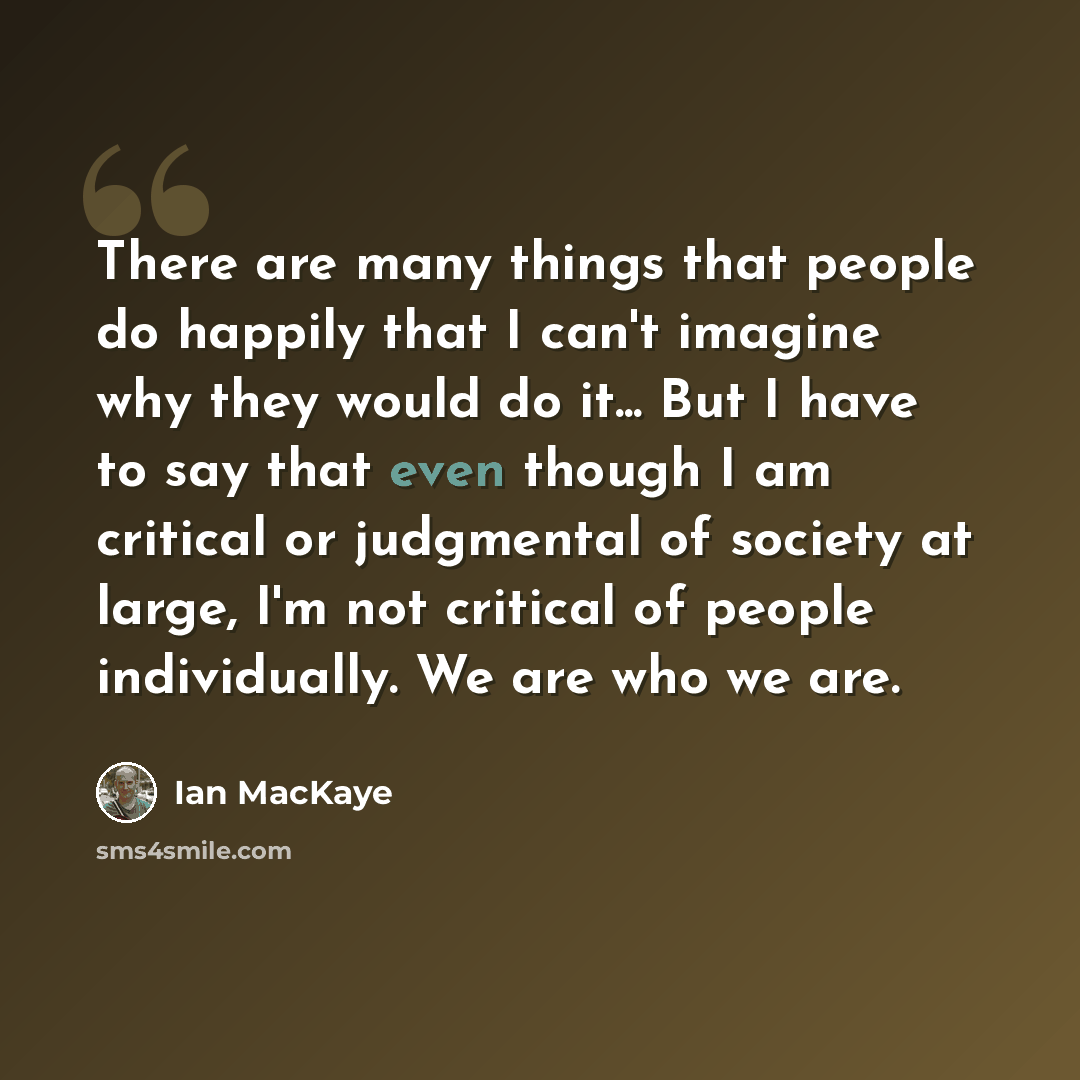 “There are many things that people do happily that I can't imagine why they would do it... But I have to say that even though I am critical or judgmental of society at large, I'm not critical of people individually. We are who we are.” quote by Ian MacKaye