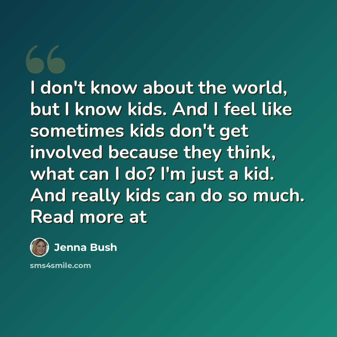“I don't know about the world, but I know kids. And I feel like sometimes kids don't get involved because they think, what can I do? I'm just a kid. And really kids can do so much. Read more at” quote by Jenna Bush