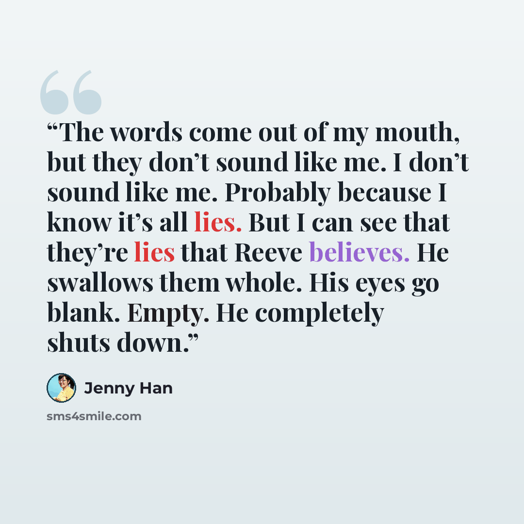 “The words come out of my mouth, but they don’t sound like me. I don’t sound like me. Probably because I know it’s all lies. But I can see that they’re lies that Reeve believes. He swallows them whole. His eyes go blank. Empty. He completely shuts down.” quote by Jenny Han