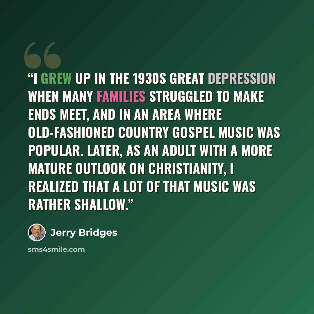 “I grew up in the 1930s Great Depression when many families struggled to make ends meet, and in an area where old-fashioned country gospel music was popular. Later, as an adult with a more mature outlook on Christianity, I realized that a lot of that music was rather shallow.” quote by Jerry Bridges