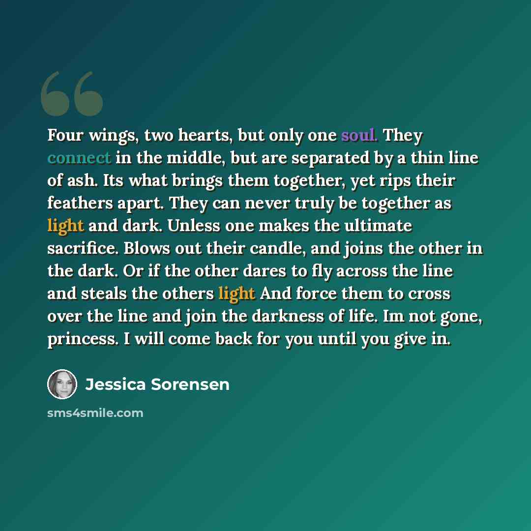 “Four wings, two hearts, but only one soul. They connect in the middle, but are separated by a thin line of ash. Its what brings them together, yet rips their feathers apart. They can never truly be together as light and dark. Unless one makes the ultimate sacrifice. Blows out their candle, and…” quote by Jessica Sorensen