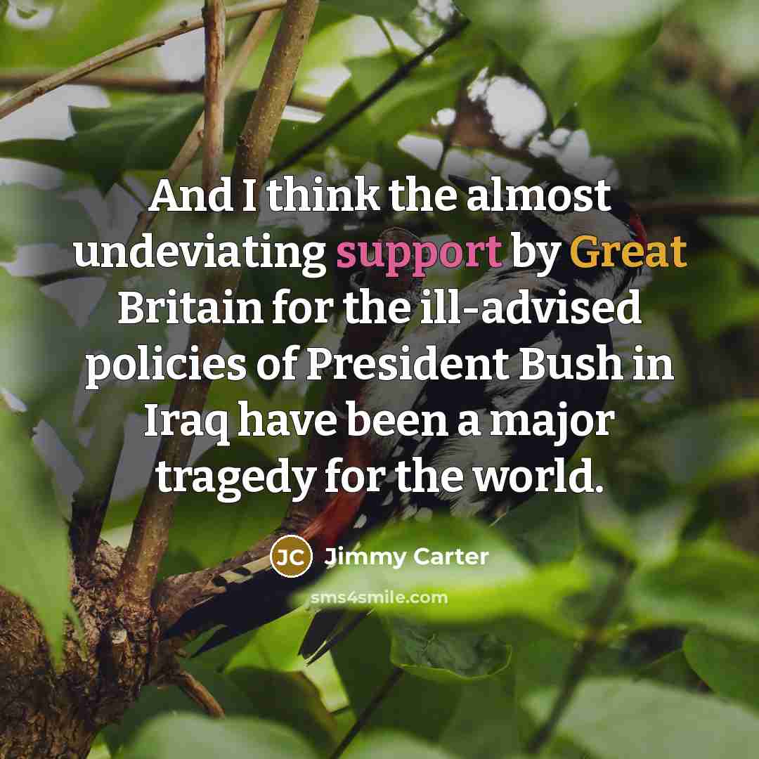 “And I think the almost undeviating support by Great Britain for the ill-advised policies of President Bush in Iraq have been a major tragedy for the world.” quote by Jimmy Carter