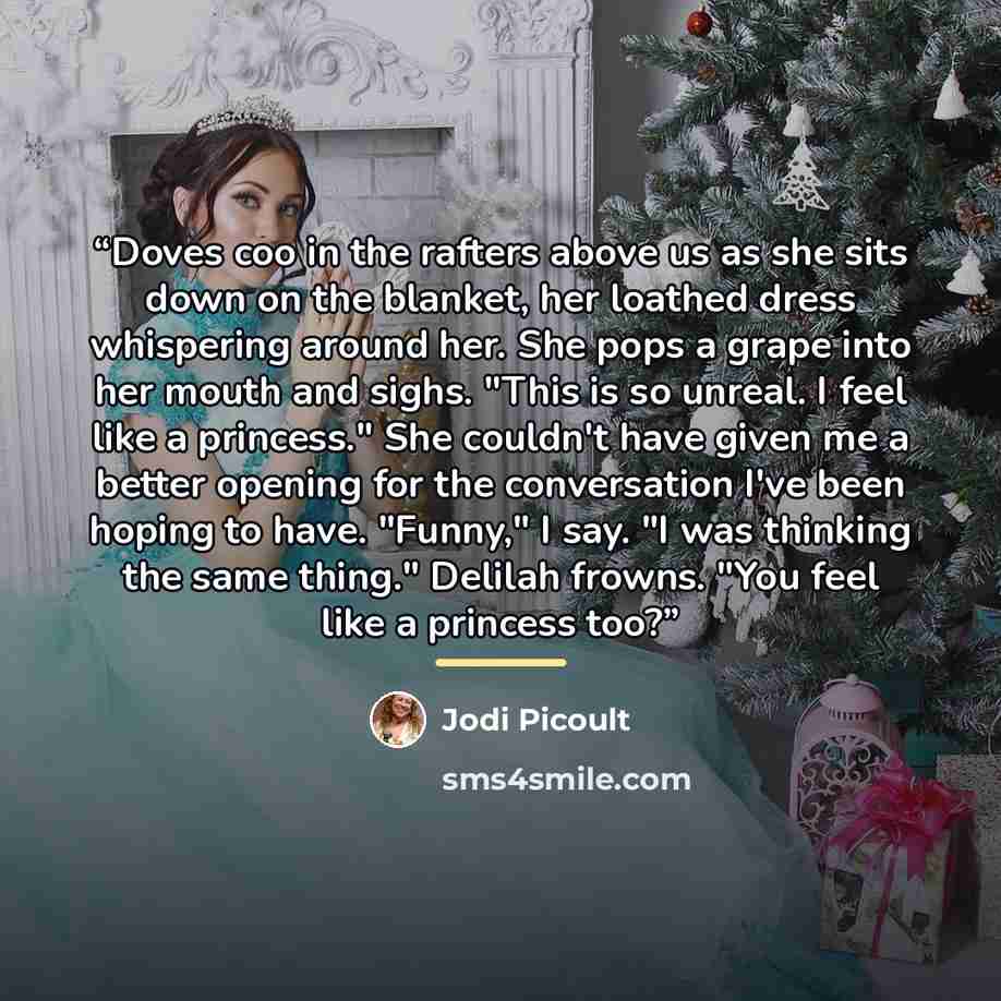 “Doves coo in the rafters above us as she sits down on the blanket, her loathed dress whispering around her. She pops a grape into her mouth and sighs. "This is so unreal. I feel like a princess." She couldn't have given me a better opening for the conversation I've been hoping to have. "Funny," I…” quote by Jodi Picoult