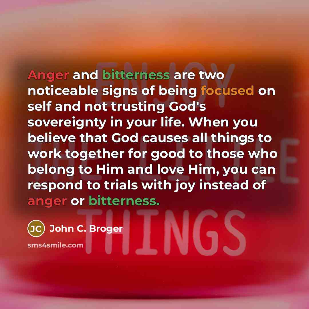 “Anger and bitterness are two noticeable signs of being focused on self and not trusting God's sovereignty in your life. When you believe that God causes all things to work together for good to those who belong to Him and love Him, you can respond to trials with joy instead of anger or bitterness.” quote by John C. Broger