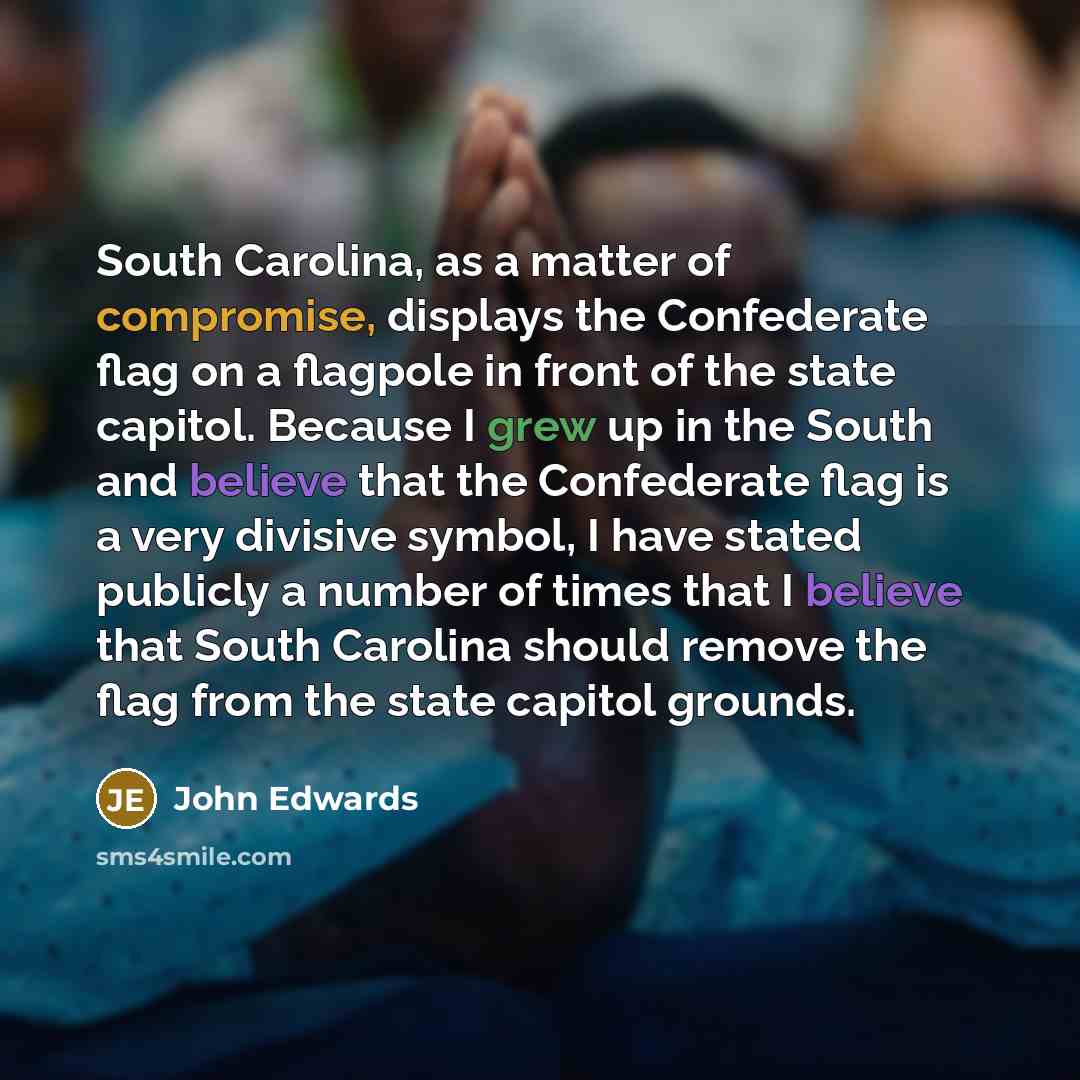 “South Carolina, as a matter of compromise, displays the Confederate flag on a flagpole in front of the state capitol. Because I grew up in the South and believe that the Confederate flag is a very divisive symbol, I have stated publicly a number of times that I believe that South Carolina should…” quote by John Edwards