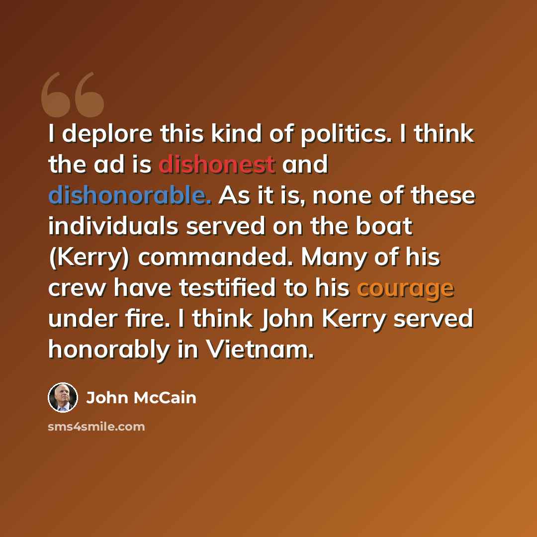“I deplore this kind of politics. I think the ad is dishonest and dishonorable. As it is, none of these individuals served on the boat (Kerry) commanded. Many of his crew have testified to his courage under fire. I think John Kerry served honorably in Vietnam.” quote by John McCain