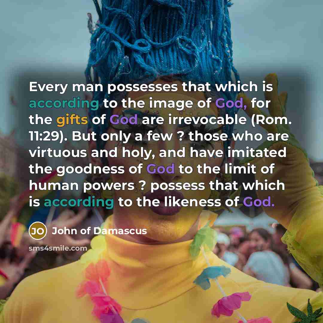 “Every man possesses that which is according to the image of God, for the gifts of God are irrevocable (Rom. 11:29). But only a few ? those who are virtuous and holy, and have imitated the goodness of God to the limit of human powers ? possess that which is according to the likeness of God.” quote by John of Damascus
