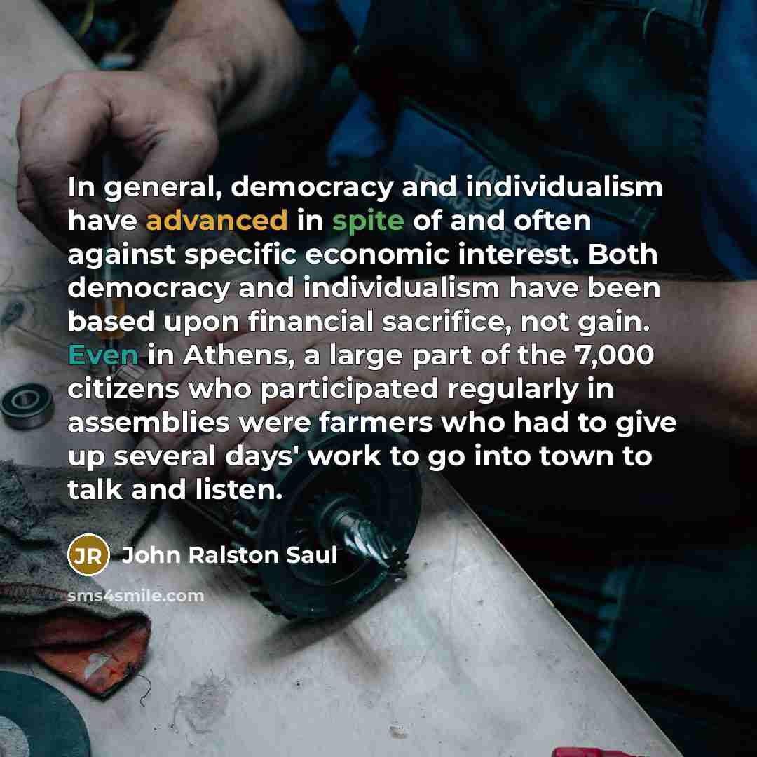 “In general, democracy and individualism have advanced in spite of and often against specific economic interest. Both democracy and individualism have been based upon financial sacrifice, not gain. Even in Athens, a large part of the 7,000 citizens who participated regularly in assemblies were…” quote by John Ralston Saul
