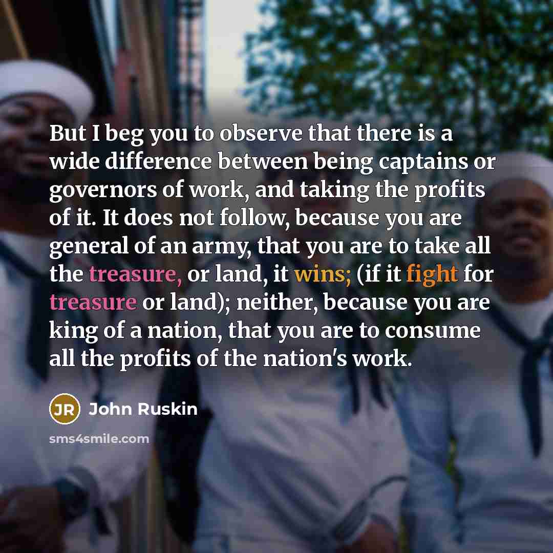 “But I beg you to observe that there is a wide difference between being captains or governors of work, and taking the profits of it. It does not follow, because you are general of an army, that you are to take all the treasure, or land, it wins; (if it fight for treasure or land); neither, because…” quote by John Ruskin
