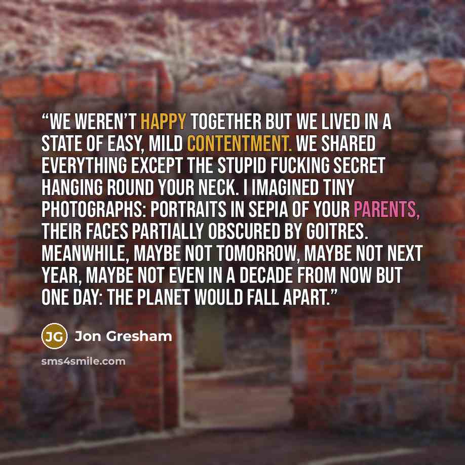 “We weren’t happy together but we lived in a state of easy, mild contentment. We shared everything except the stupid fucking secret hanging round your neck. I imagined tiny photographs: portraits in sepia of your parents, their faces partially obscured by goitres. Meanwhile, maybe not tomorrow…” quote by Jon Gresham