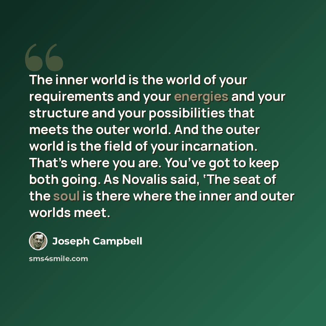 “The inner world is the world of your requirements and your energies and your structure and your possibilities that meets the outer world. And the outer world is the field of your incarnation. That’s where you are. You’ve got to keep both going. As Novalis said, ‘The seat of the soul is there where…” quote by Joseph Campbell