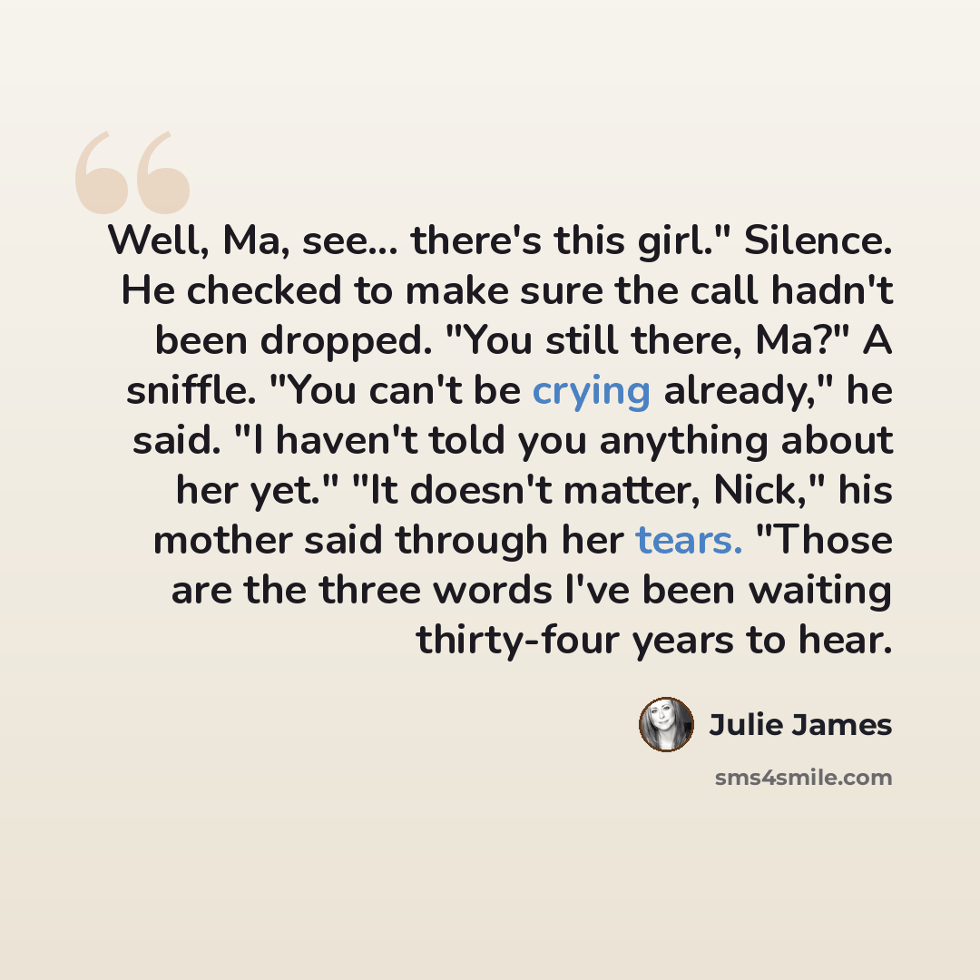 “Well, Ma, see... there's this girl." Silence. He checked to make sure the call hadn't been dropped. "You still there, Ma?" A sniffle. "You can't be crying already," he said. "I haven't told you anything about her yet." "It doesn't matter, Nick," his mother said through her tears. "Those are the…” quote by Julie James