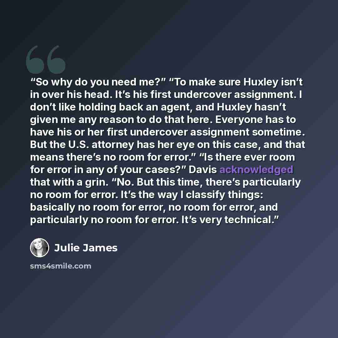 “So why do you need me?” “To make sure Huxley isn’t in over his head. It’s his first undercover assignment. I don’t like holding back an agent, and Huxley hasn’t given me any reason to do that here. Everyone has to have his or her first undercover assignment sometime. But the U.S. attorney has her…” quote by Julie James