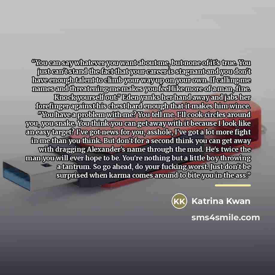 “You can say whatever you want about me, but none of it's true. You just can't stand the fact that your career is stagnant and you don't have enough talent to climb your way up on your own. If calling me names and threatening me makes you feel like more of a man, fine. Knock yourself out." Eden…” quote by Katrina Kwan