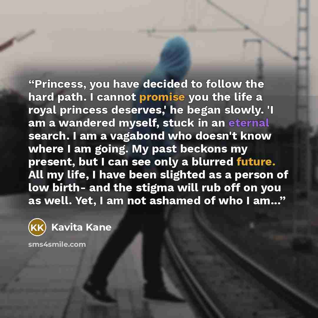“Princess, you have decided to follow the hard path. I cannot promise you the life a royal princess deserves,' he began slowly. 'I am a wandered myself, stuck in an eternal search. I am a vagabond who doesn't know where I am going. My past beckons my present, but I can see only a blurred future…” quote by Kavita Kane