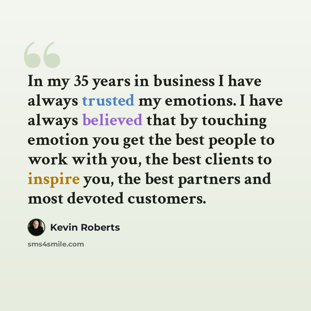 “In my 35 years in business I have always trusted my emotions. I have always believed that by touching emotion you get the best people to work with you, the best clients to inspire you, the best partners and most devoted customers.” quote by Kevin Roberts