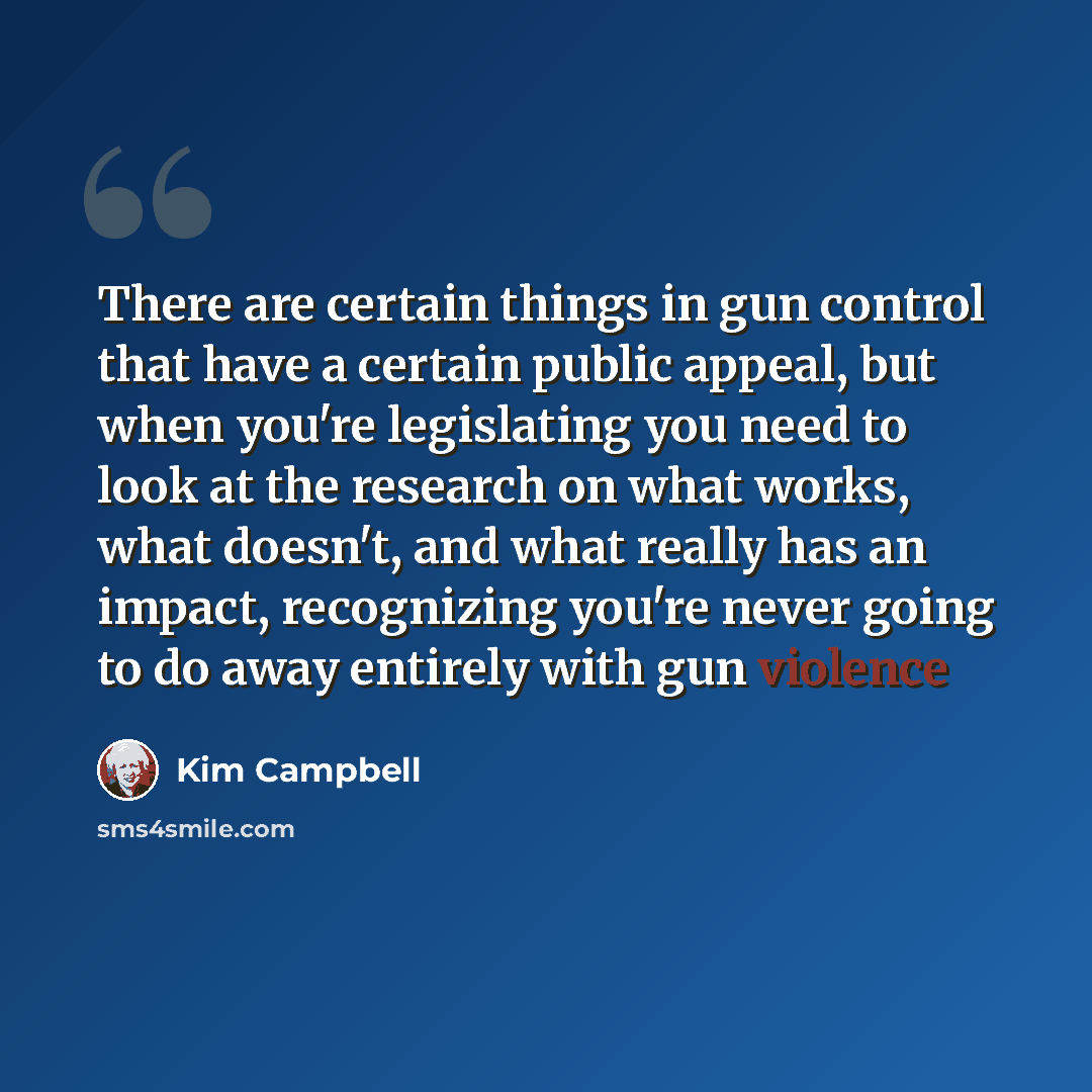 “There are certain things in gun control that have a certain public appeal, but when you're legislating you need to look at the research on what works, what doesn't, and what really has an impact, recognizing you're never going to do away entirely with gun violence” quote by Kim Campbell