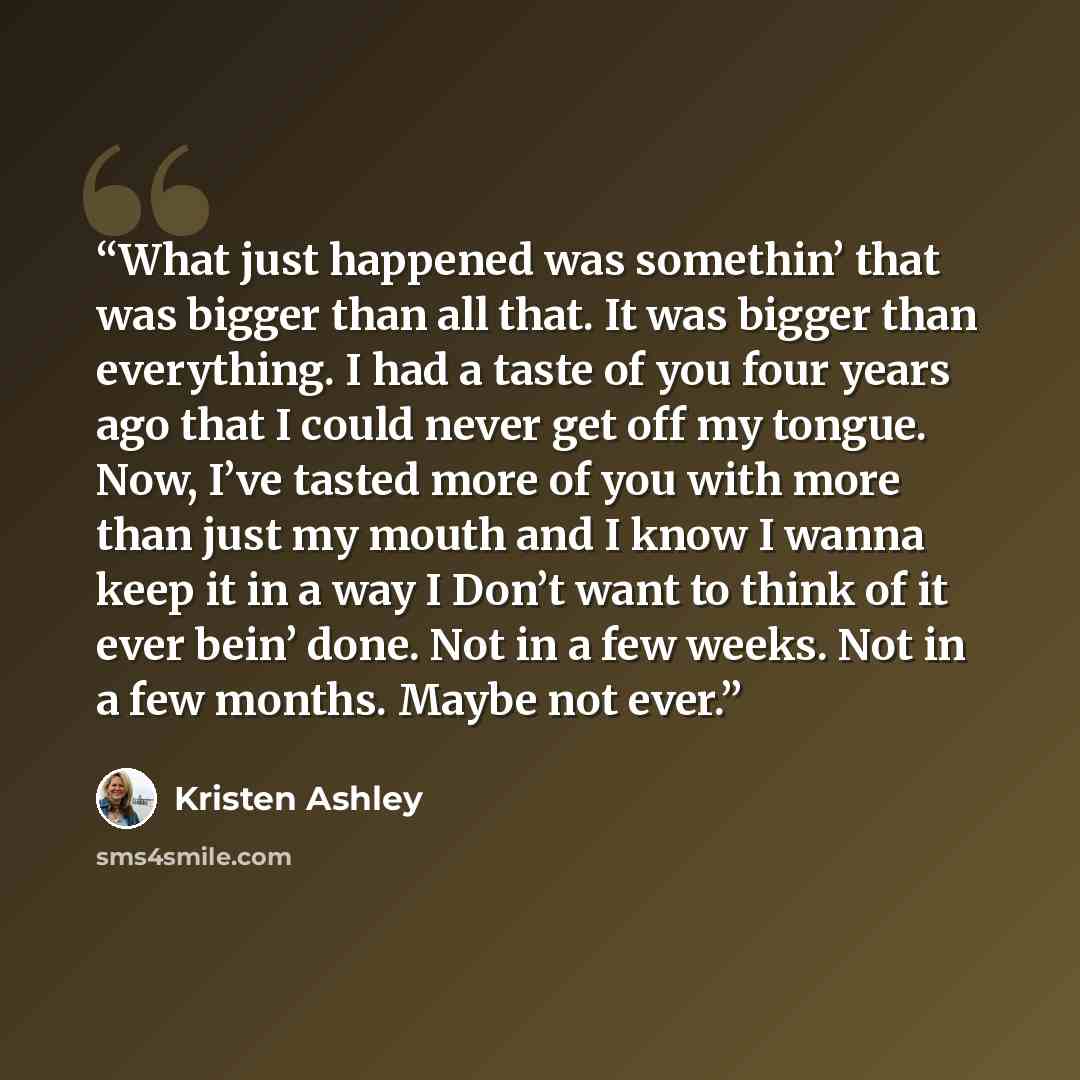 “What just happened was somethin’ that was bigger than all that. It was bigger than everything. I had a taste of you four years ago that I could never get off my tongue. Now, I’ve tasted more of you with more than just my mouth and I know I wanna keep it in a way I Don’t want to think of it ever…” quote by kristen ashley