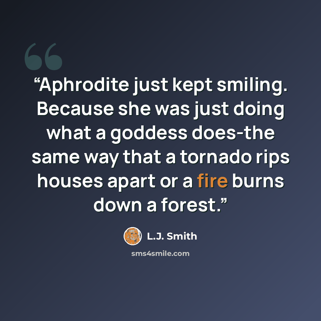 “Aphrodite just kept smiling. Because she was just doing what a goddess does-the same way that a tornado rips houses apart or a fire burns down a forest.” quote by L.J. Smith