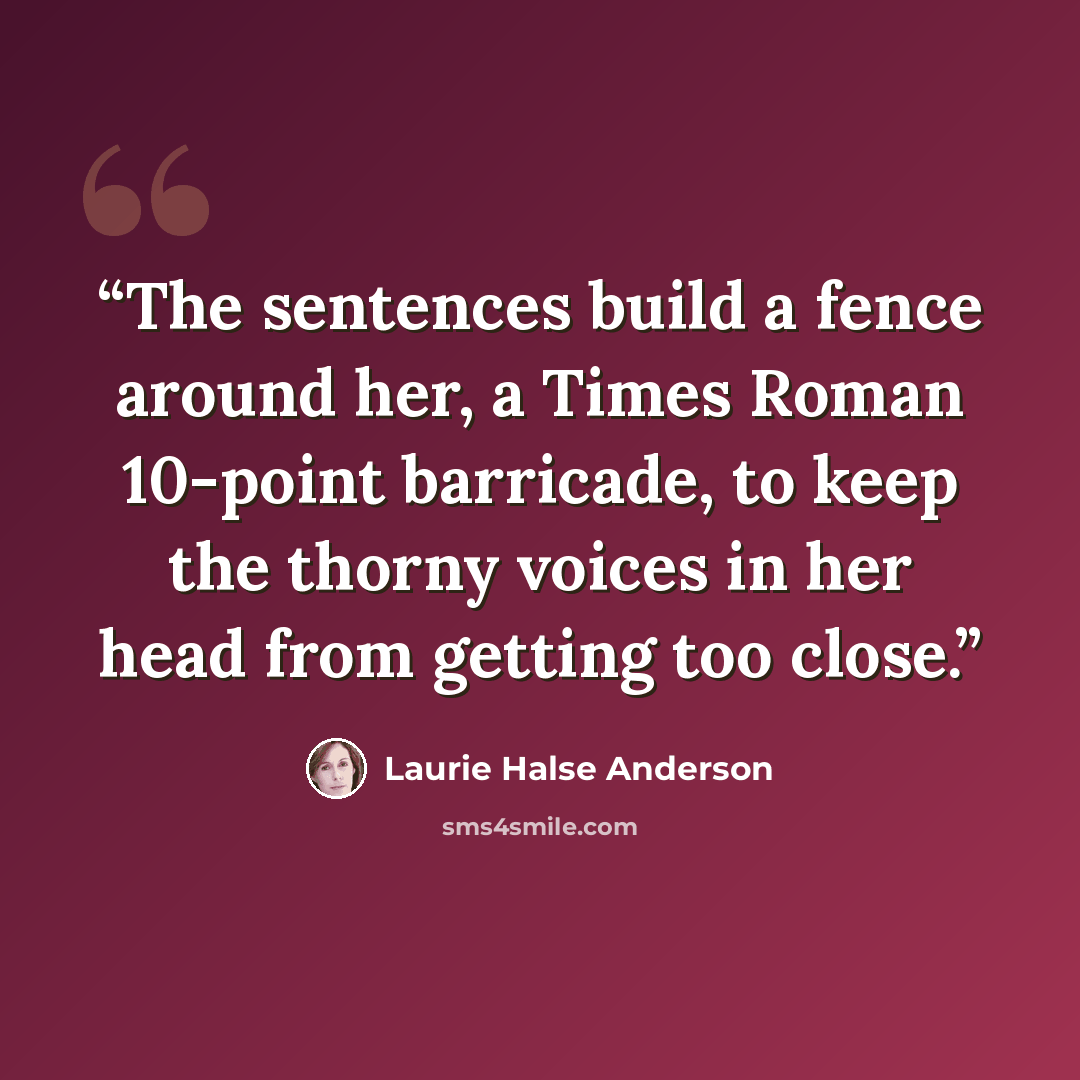 “The sentences build a fence around her, a Times Roman 10-point barricade, to keep the thorny voices in her head from getting too close.” quote by Laurie Halse Anderson