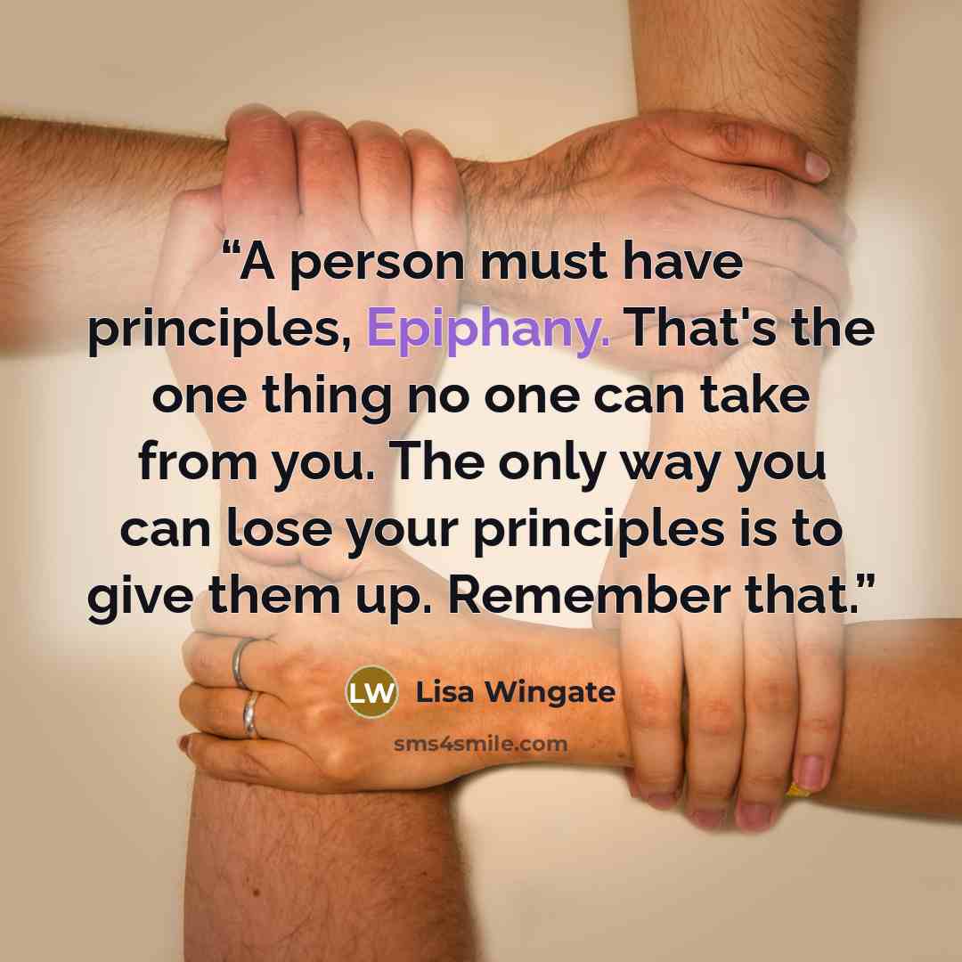 “A person must have principles, Epiphany. That's the one thing no one can take from you. The only way you can lose your principles is to give them up. Remember that.” quote by Lisa Wingate