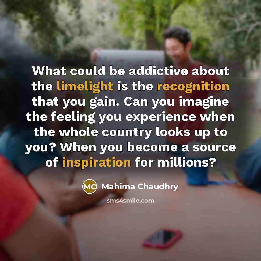 “What could be addictive about the limelight is the recognition that you gain. Can you imagine the feeling you experience when the whole country looks up to you? When you become a source of inspiration for millions?” quote by Mahima Chaudhry