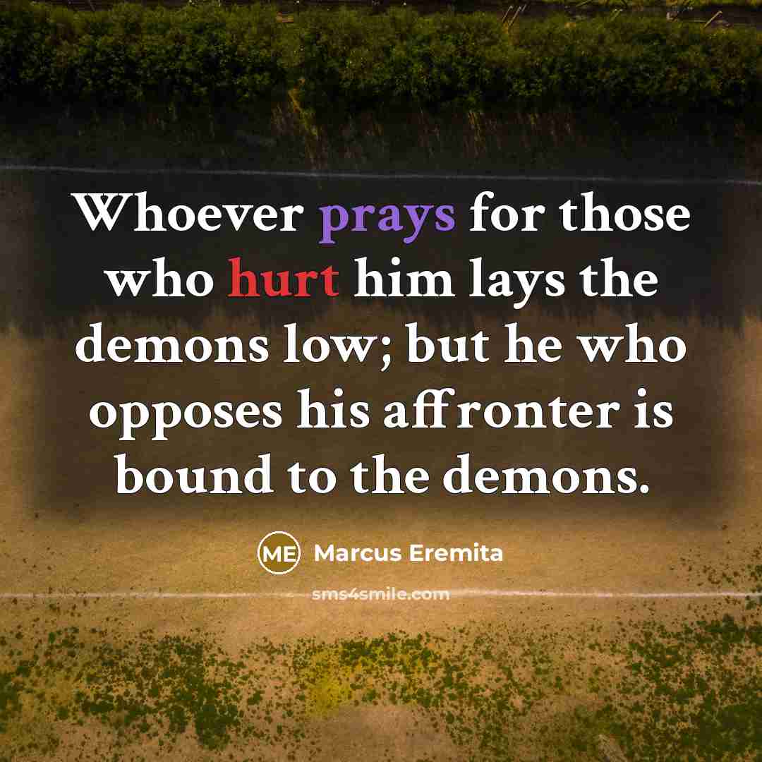 “Whoever prays for those who hurt him lays the demons low; but he who opposes his affronter is bound to the demons.” quote by Marcus Eremita