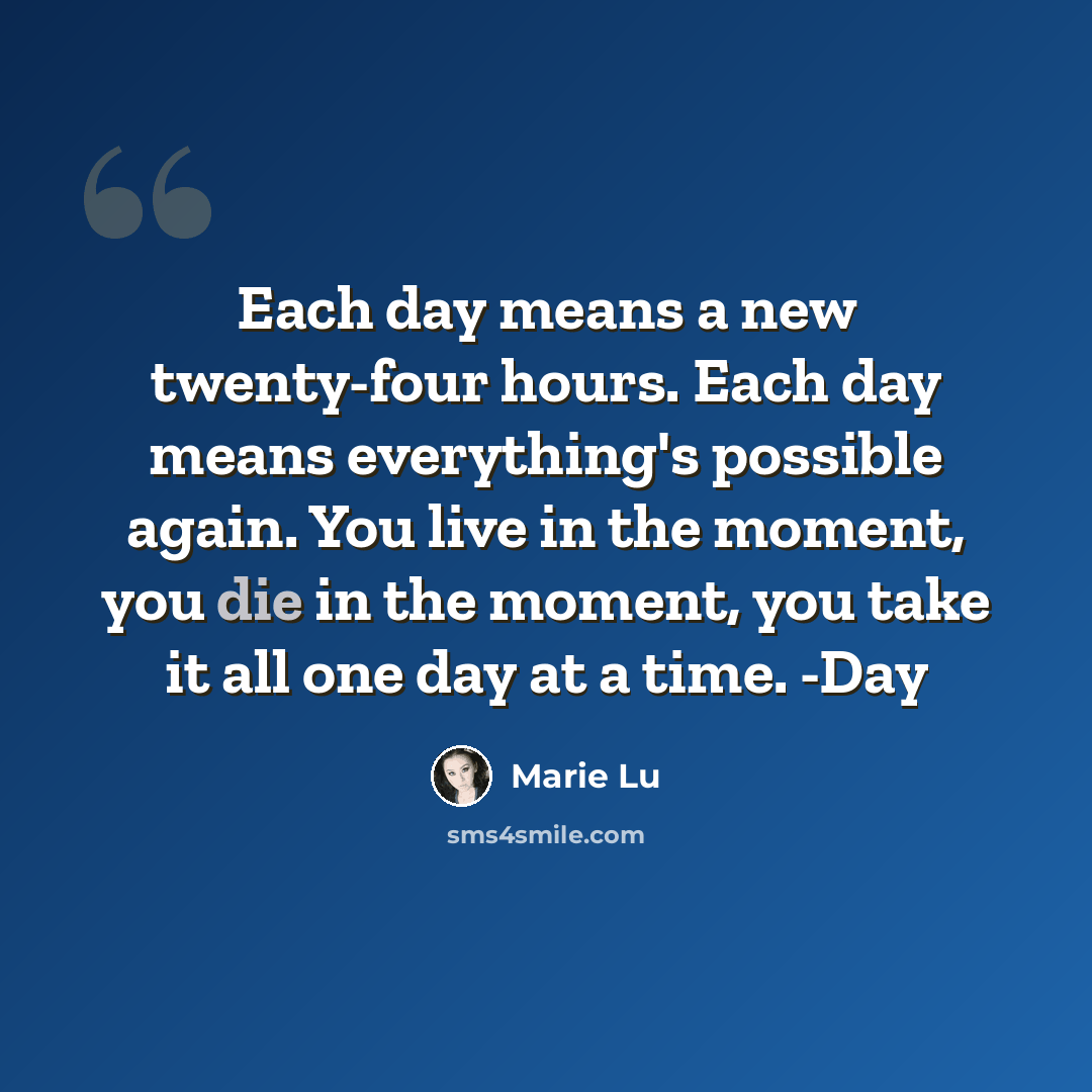 “Each day means a new twenty-four hours. Each day means everything's possible again. You live in the moment, you die in the moment, you take it all one day at a time. -Day” quote by Marie Lu