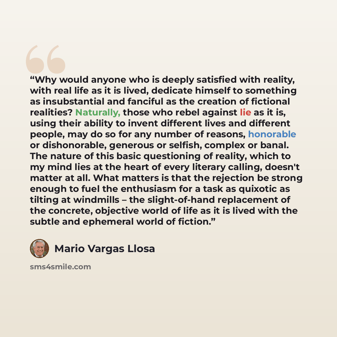 “Why would anyone who is deeply satisfied with reality, with real life as it is lived, dedicate himself to something as insubstantial and fanciful as the creation of fictional realities? Naturally, those who rebel against lie as it is, using their ability to invent different lives and different…” quote by Mario Vargas Llosa
