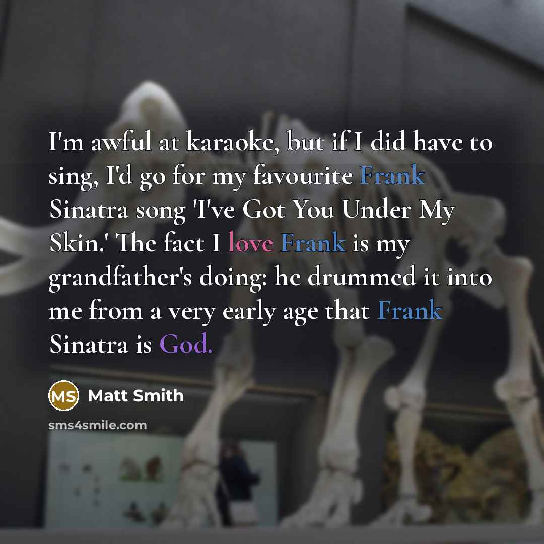 “I'm awful at karaoke, but if I did have to sing, I'd go for my favourite Frank Sinatra song 'I've Got You Under My Skin.' The fact I love Frank is my grandfather's doing: he drummed it into me from a very early age that Frank Sinatra is God.” quote by Matt Smith