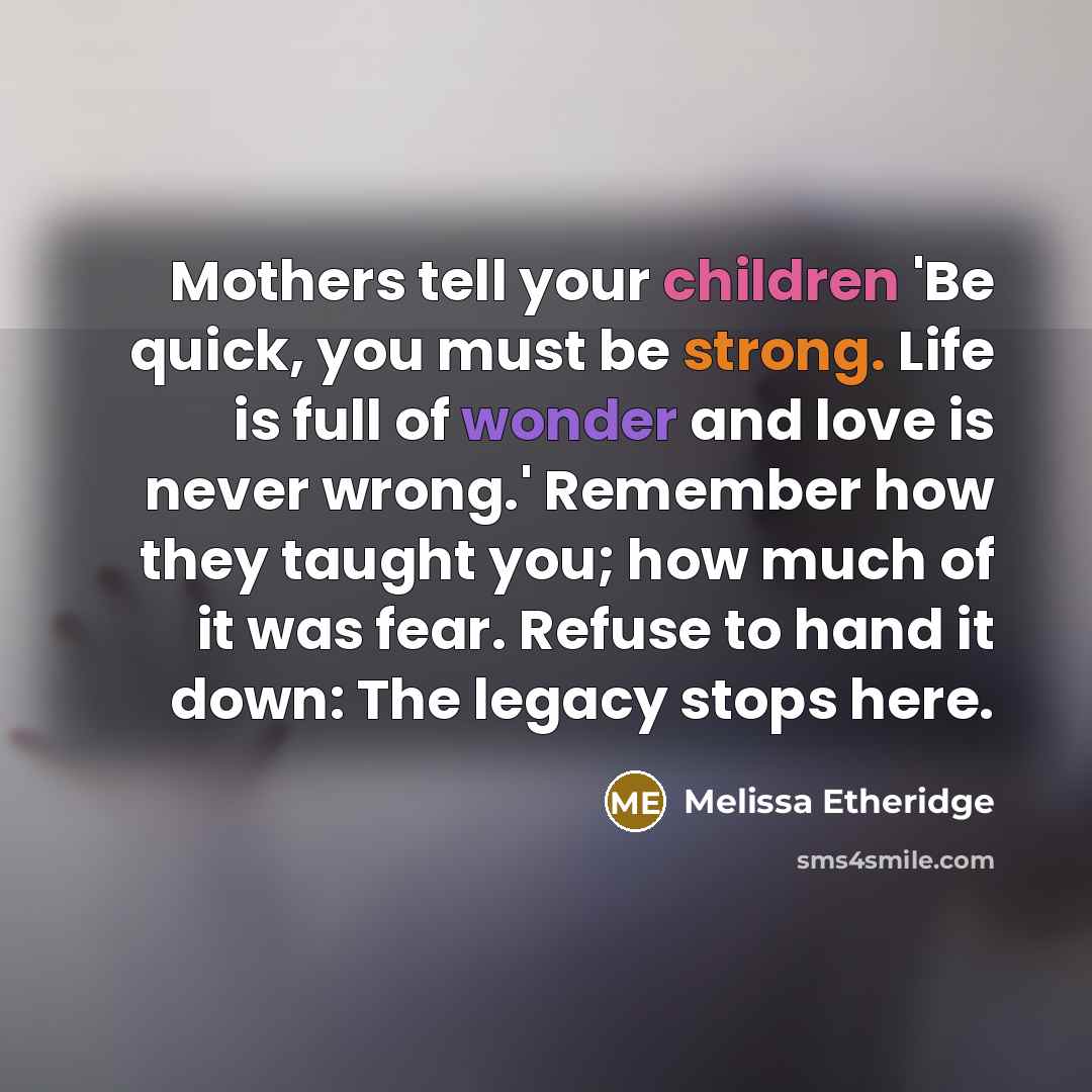 “Mothers tell your children 'Be quick, you must be strong. Life is full of wonder and love is never wrong.' Remember how they taught you; how much of it was fear. Refuse to hand it down: The legacy stops here.” quote by Melissa Etheridge