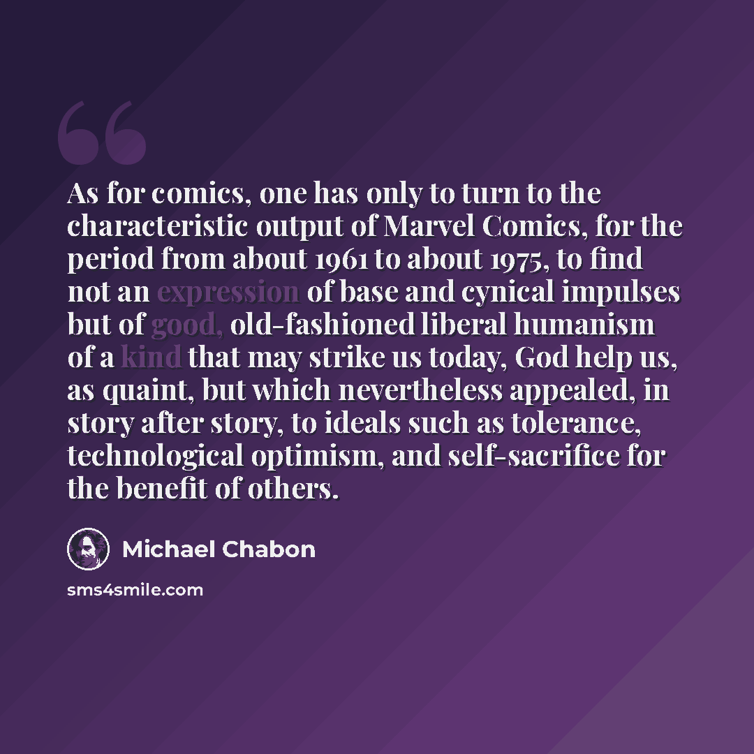 “As for comics, one has only to turn to the characteristic output of Marvel Comics, for the period from about 1961 to about 1975, to find not an expression of base and cynical impulses but of good, old-fashioned liberal humanism of a kind that may strike us today, God help us, as quaint, but which…” quote by Michael Chabon