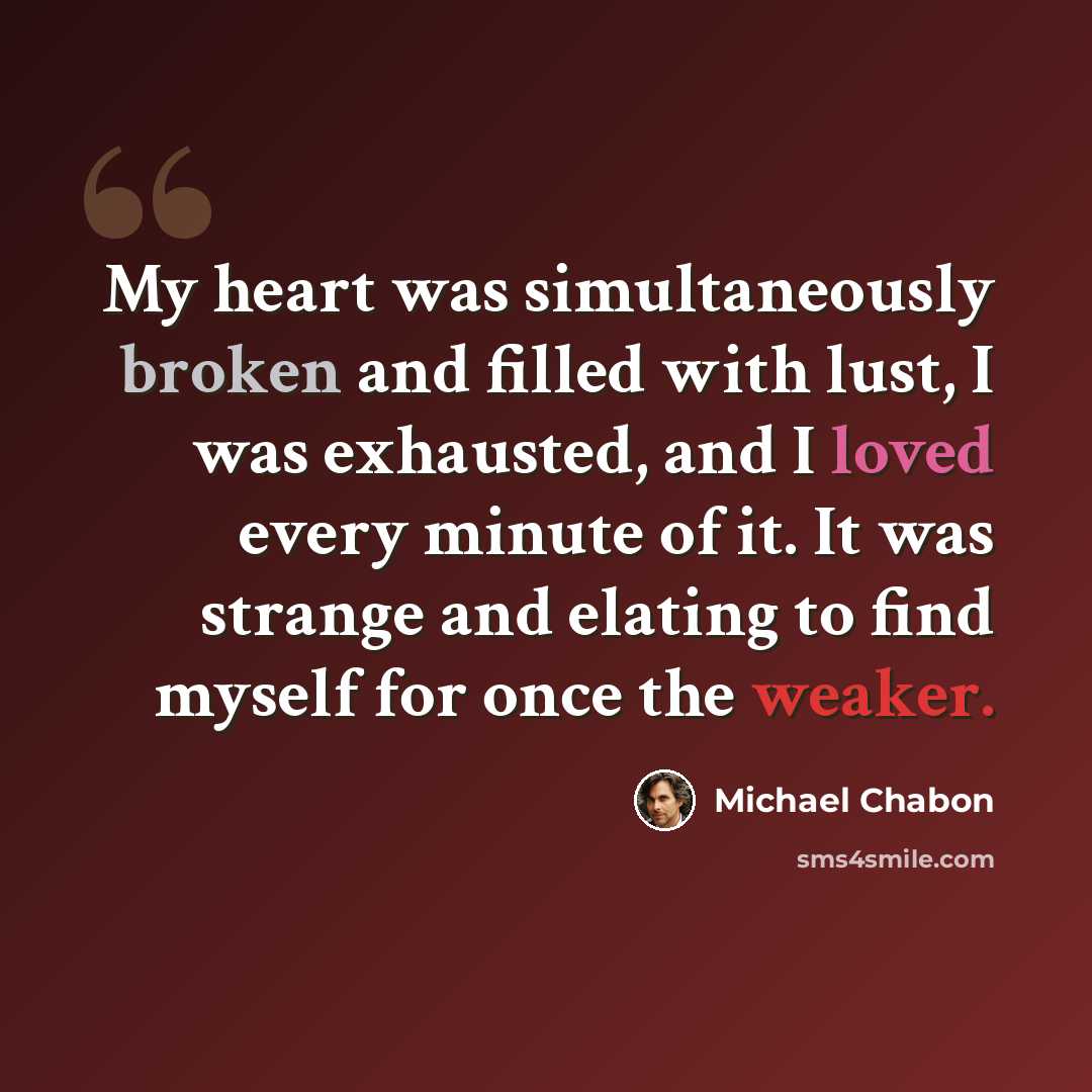 “My heart was simultaneously broken and filled with lust, I was exhausted, and I loved every minute of it. It was strange and elating to find myself for once the weaker.” quote by Michael Chabon