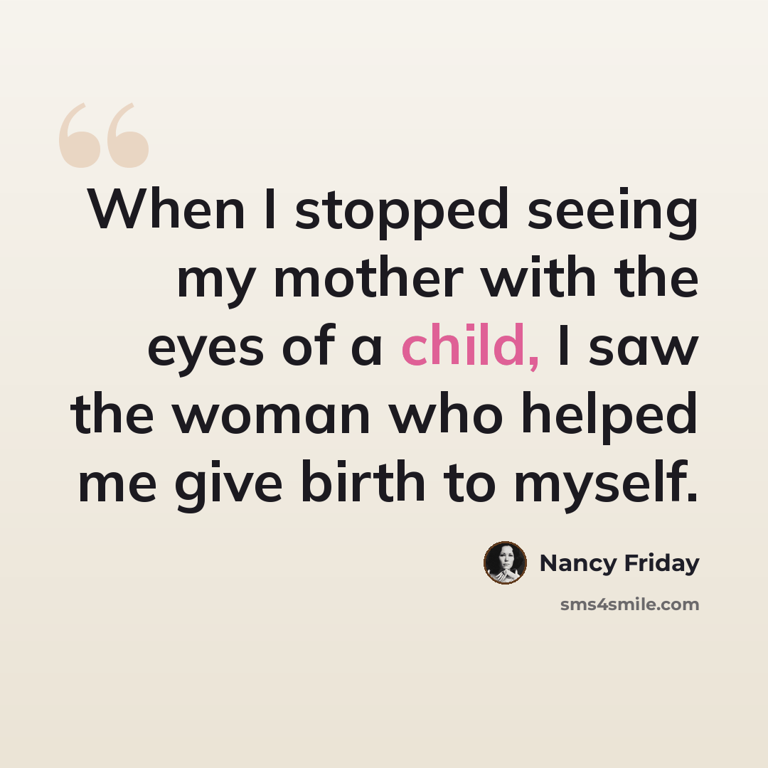 “When I stopped seeing my mother with the eyes of a child, I saw the woman who helped me give birth to myself.” quote by Nancy Friday